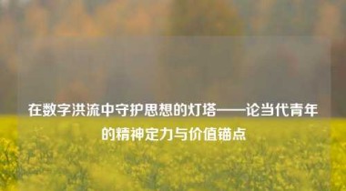 在数字洪流中守护思想的灯塔——论当代青年的精神定力与价值锚点