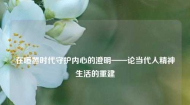 在喧嚣时代守护内心的澄明——论当代人精神生活的重建