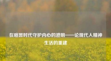在喧嚣时代守护内心的澄明——论现代人精神生活的重建