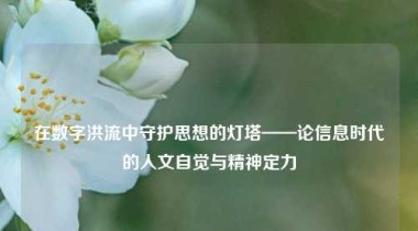 在数字洪流中守护思想的灯塔——论信息时代的人文自觉与精神定力