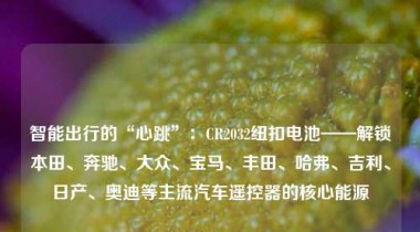 智能出行的“心跳”：CR2032纽扣电池——解锁本田、奔驰、大众、宝马、丰田、哈弗、吉利、日产、奥迪等主流汽车遥控器的核心能源