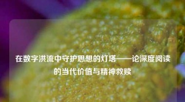 在数字洪流中守护思想的灯塔——论深度阅读的当代价值与精神救赎
