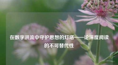 在数字洪流中守护思想的灯塔——论深度阅读的不可替代性