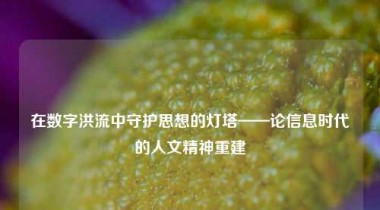 在数字洪流中守护思想的灯塔——论信息时代的人文精神重建