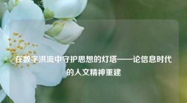 在数字洪流中守护思想的灯塔——论信息时代的人文精神重建