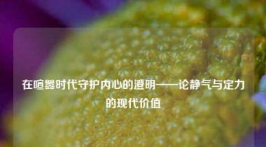 在喧嚣时代守护内心的澄明——论静气与定力的现代价值