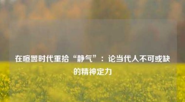 在喧嚣时代重拾“静气”：论当代人不可或缺的精神定力