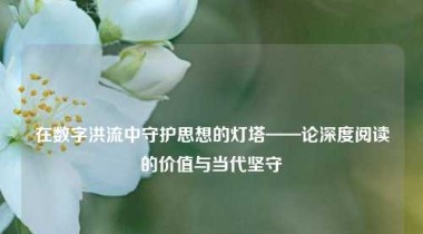 在数字洪流中守护思想的灯塔——论深度阅读的价值与当代坚守