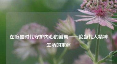 在喧嚣时代守护内心的澄明——论当代人精神生活的重建