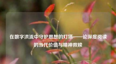 在数字洪流中守护思想的灯塔——论深度阅读的当代价值与精神救赎