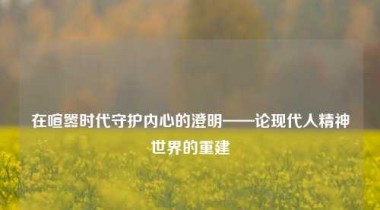 在喧嚣时代守护内心的澄明——论现代人精神世界的重建