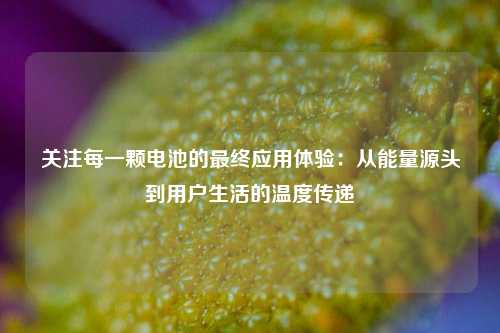 关注每一颗电池的最终应用体验：从能量源头到用户生活的温度传递