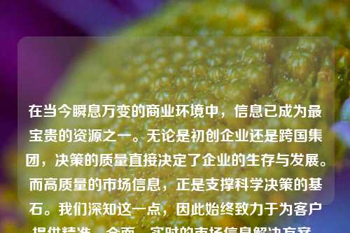 在当今瞬息万变的商业环境中，信息已成为最宝贵的资源之一。无论是初创企业还是跨国集团，决策的质量直接决定了企业的生存与发展。而高质量的市场信息，正是支撑科学决策的基石。我们深知这一点，因此始终致力于为客户提供精准、全面、实时的市场信息解决方案，助力您在复杂多变的市场中把握先机，做出更优决策。