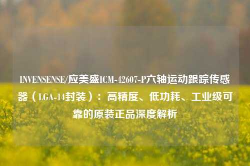 INVENSENSE/应美盛ICM-42607-P六轴运动跟踪传感器(LGA-14封装):高精度、低功耗、工业级可靠的原装正品深度解析 INVENSENSE/应美盛ICM-42607-P六轴运动跟踪传感器(LGA-14封装):高精度、低功耗、工业级可靠的原装正品深度解析