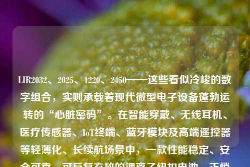 LIR2032、2025、1220、2450——这些看似冷峻的数字组合，实则承载着现代微型电子设备蓬勃运转的“心脏密码”。在智能穿戴、无线耳机、医疗传感器、IoT终端、蓝牙模块及高端遥控器等轻薄化、长续航场景中，一款性能稳定、安全可靠、可反复充放的锂离子纽扣电池，正悄然成为工程师与终端用户共同关注的技术焦点。而近期市场火热的“LIR系列可充锂电+专用智能充电器”组合套装，正以3.6V标称电压、高能量密度、现货直发与限时优惠等多重优势，掀起一场微型储能方案的升级浪潮。