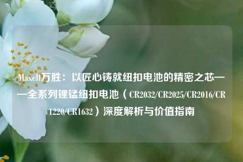 Maxell万胜：以匠心铸就纽扣电池的精密之芯——全系列锂锰纽扣电池（CR2032/CR2025/CR2016/CR1220/CR1632）深度解析与价值指南