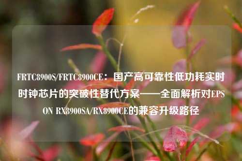 FRTC8900S/FRTC8900CE：国产高可靠性低功耗实时时钟芯片的突破性替代方案——全面解析对EPSON RX8900SA/RX8900CE的兼容升级路径