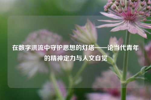 在数字洪流中守护思想的灯塔——论当代青年的精神定力与人文自觉