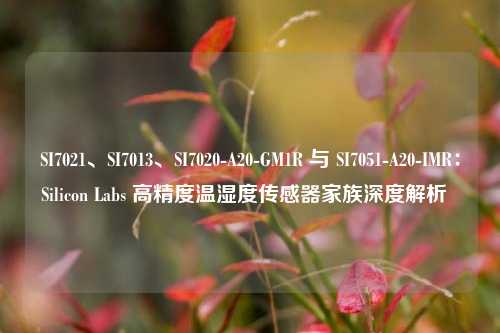 SI7021、SI7013、SI7020-A20-GM1R 与 SI7051-A20-IMR：Silicon Labs 高精度温湿度传感器家族深度解析  