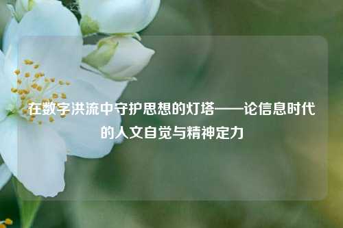 在数字洪流中守护思想的灯塔——论信息时代的人文自觉与精神定力 在数字洪流中守护思想的灯塔——论信息时代的人文自觉与精神定力